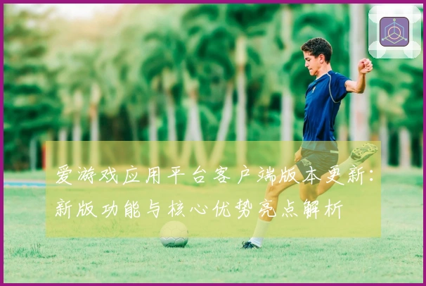 爱游戏应用平台客户端版本更新：新版功能与核心优势亮点解析
