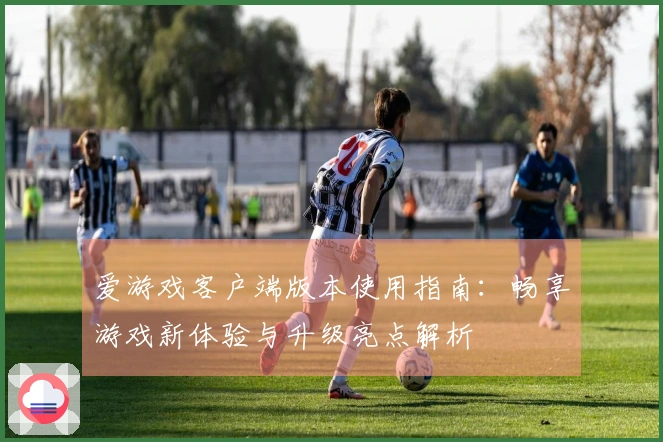 爱游戏客户端版本使用指南：畅享游戏新体验与升级亮点解析